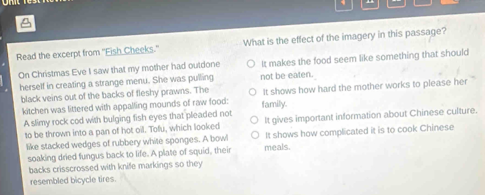 Read the excerpt from ''Fish Cheeks.' What is the effect of the imagery in this passage?
On Christmas Eve I saw that my mother had outdone It makes the food seem like something that should
herself in creating a strange menu. She was pulling not be eaten.
black veins out of the backs of fleshy prawns. The It shows how hard the mother works to please her
kitchen was littered with appalling mounds of raw food: family.
A slimy rock cod with bulging fish eyes that pleaded not
to be thrown into a pan of hot oil. Tofu, which looked It gives important information about Chinese culture.
like stacked wedges of rubbery white sponges. A bowl It shows how complicated it is to cook Chinese
soaking dried fungus back to life. A plate of squid, their meals.
backs crisscrossed with knife markings so they
resembled bicycle tires.