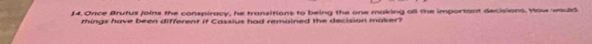 Once Brutus joins the conspiracy, he fransitions to being the one making all the important decisions. How would 
things have been different if Cassius had remained the decision maker?