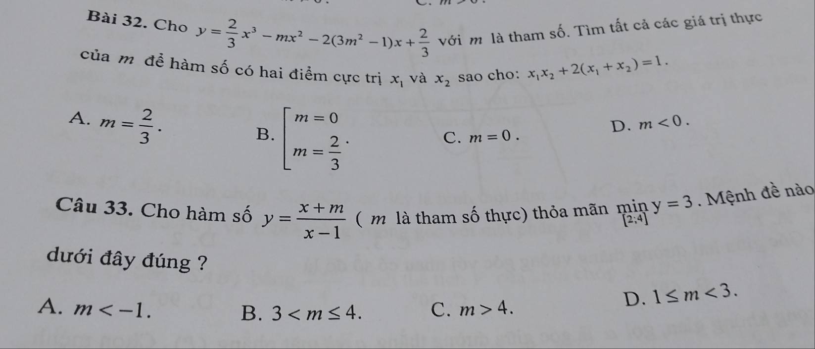 Cho y= 2/3 x^3-mx^2-2(3m^2-1)x+ 2/3  với m là tham số. Tìm tất cả các giá trị thực
của m để hàm số có hai điểm cực trị x_1 và x_2 sao cho:
x_1x_2+2(x_1+x_2)=1.
A. m= 2/3 .
B. beginarrayl m=0 m= 2/3 endarray.
D. m<0</tex>.
C. m=0. 
Câu 33. Cho hàm số y= (x+m)/x-1  ( m là tham số thực) thỏa mãn min y=3. Mệnh đề nào
[2;4]
dưới đây đúng ?
A. m . C. m>4.
D. 1≤ m<3</tex>.
B. 3 .