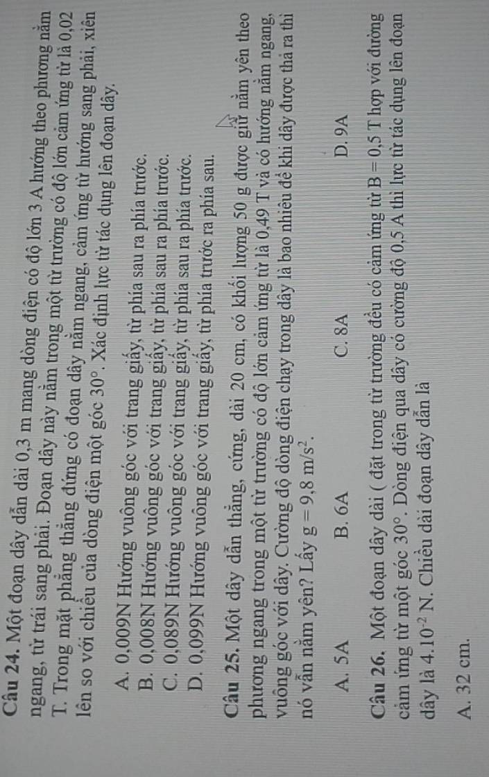 Một đoạn dây dẫn dài 0,3 m mang dòng điện có độ lớn 3 A hướng theo phương nằm
ngang, từ trái sang phải. Đoạn dây này nằm trong một từ trường có độ lớn cảm ứng từ là 0,02
T. Trong mặt phẳng thẳng đứng có đoạn dây nằm ngang, cảm ứng từ hướng sang phải, xiên
lên so với chiều của dòng điện một góc 30°. Xác định lực từ tác dụng lên đoạn dây.
A. 0,009N Hướng vuông góc với trang giấy, từ phía sau ra phía trước.
B. 0,008N Hướng vuông góc với trang giấy, từ phía sau ra phía trước.
C. 0,089N Hướng vuông góc với trang giấy, từ phía sau ra phía trước.
D. 0,099N Hướng vuông góc với trang giấy, từ phía trước ra phía sau.
Câu 25. Một dây dẫn thẳng, cứng, dài 20 cm, có khối lượng 50 g được giữ nằm yên theo
phương ngang trong một từ trường có độ lớn cảm ứng từ là 0,49 T và có hướng nằm ngang,
vuông góc với dây. Cường độ dòng điện chạy trong dây là bao nhiêu để khi dây được thả ra thì
nó vẫn nằm yên? Lấy g=9,8m/s^2.
A. 5A B. 6A C. 8A D. 9A
Câu 26. Một đoạn dây dài ( đặt trong từ trường đều có cảm ứng từ B=0,5T hợp với đường
cảm ứng từ một góc 30°. Dòng điện qua dây có cường độ 0,5 A thì lực từ tác dụng lên đoạn
dây là 4.10^(-2)N. Chiều dài đoạn dây dẫn là
A. 32 cm.