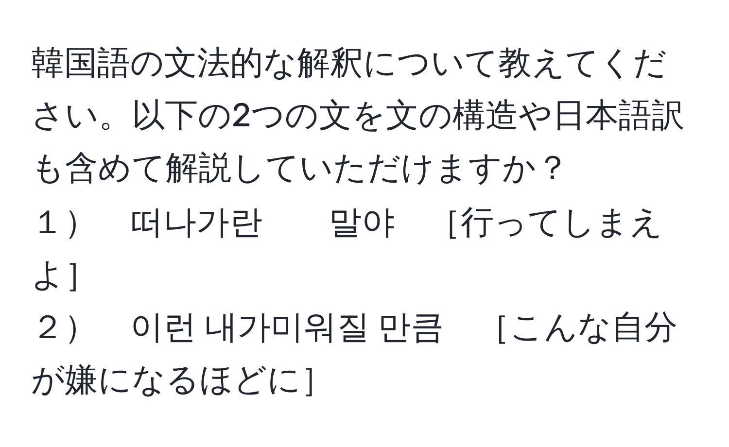 韓国語の文法的な解釈について教えてください。以下の2つの文を文の構造や日本語訳も含めて解説していただけますか？  
１　떠나가란　　말야　［行ってしまえよ］  
２　이런 내가미워질 만큼　［こんな自分が嫌になるほどに］