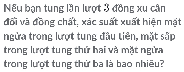 Nếu bạn tung lần lượt 3 đồng xu cân 
đối và đồng chất, xác suất xuất hiện mặt 
ngửa trong lượt tung đầu tiên, mặt sấp 
trong lượt tung thứ hai và mặt ngửa 
trong lượt tung thứ ba là bao nhiêu?