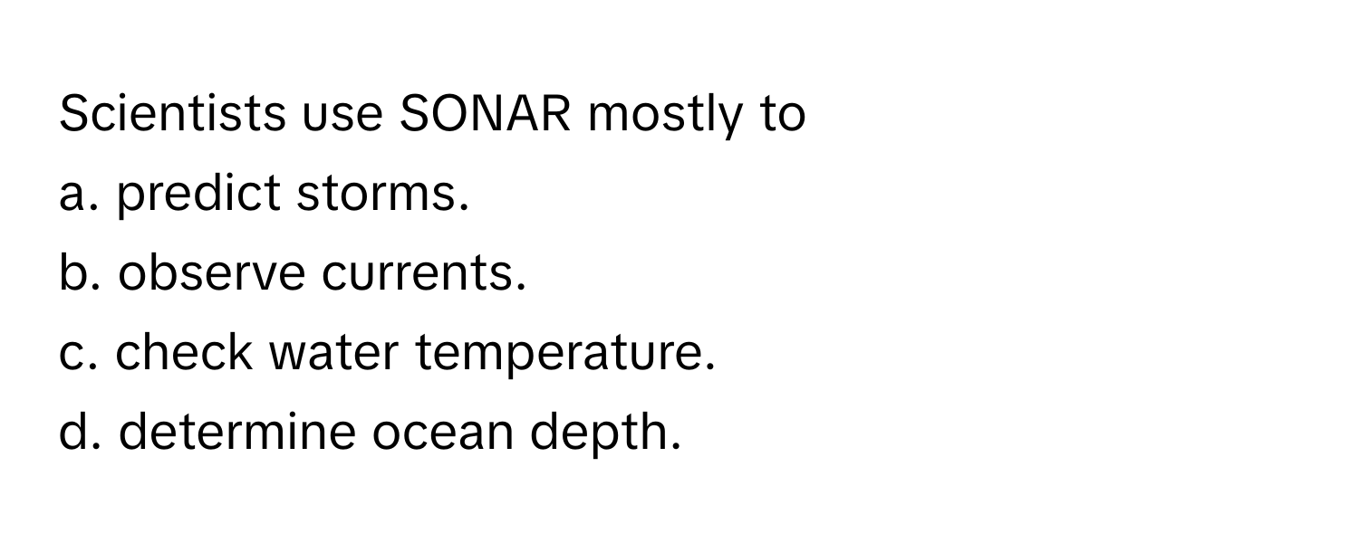 Scientists use SONAR mostly to
a. predict storms.
b. observe currents.
c. check water temperature.
d. determine ocean depth.