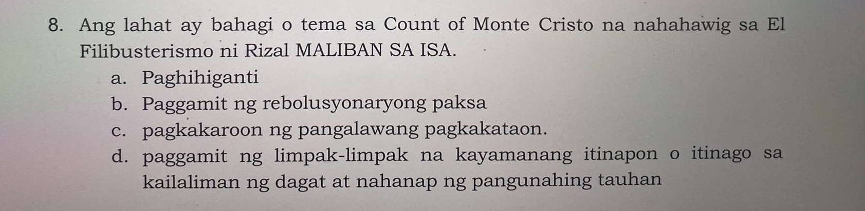 Ang lahat ay bahagi o tema sa Count of Monte Cristo na nahahawig sa El
Filibusterismo ni Rizal MALIBAN SA ISA.
a. Paghihiganti
b. Paggamit ng rebolusyonaryong paksa
c. pagkakaroon ng pangalawang pagkakataon.
d. paggamit ng limpak-limpak na kayamanang itinapon o itinago sa
kailaliman ng dagat at nahanap ng pangunahing tauhan