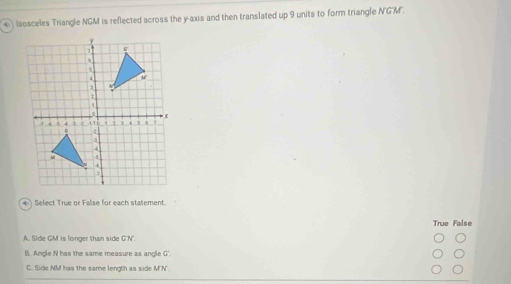 Isosceles Triangle NGM is reflected across the y-axis and then translated up 9 units to form triangle N'G'M'.
) Select True or False for each statement.
True False
A. Side GM is longer than side G'N'.
B. Angle N has the same measure as angle G'.
C. Side NM has the same length as side M'N'.