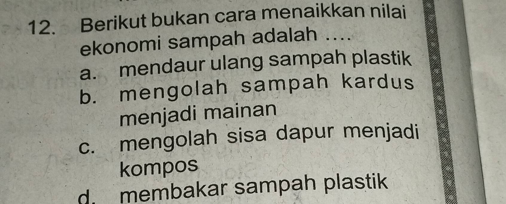 Berikut bukan cara menaikkan nilai
ekonomi sampah adalah ....
a. mendaur ulang sampah plastik
b. mengolah sampah kardus
menjadi mainan
c. mengolah sisa dapur menjadi
kompos
d membakar sampah plastik