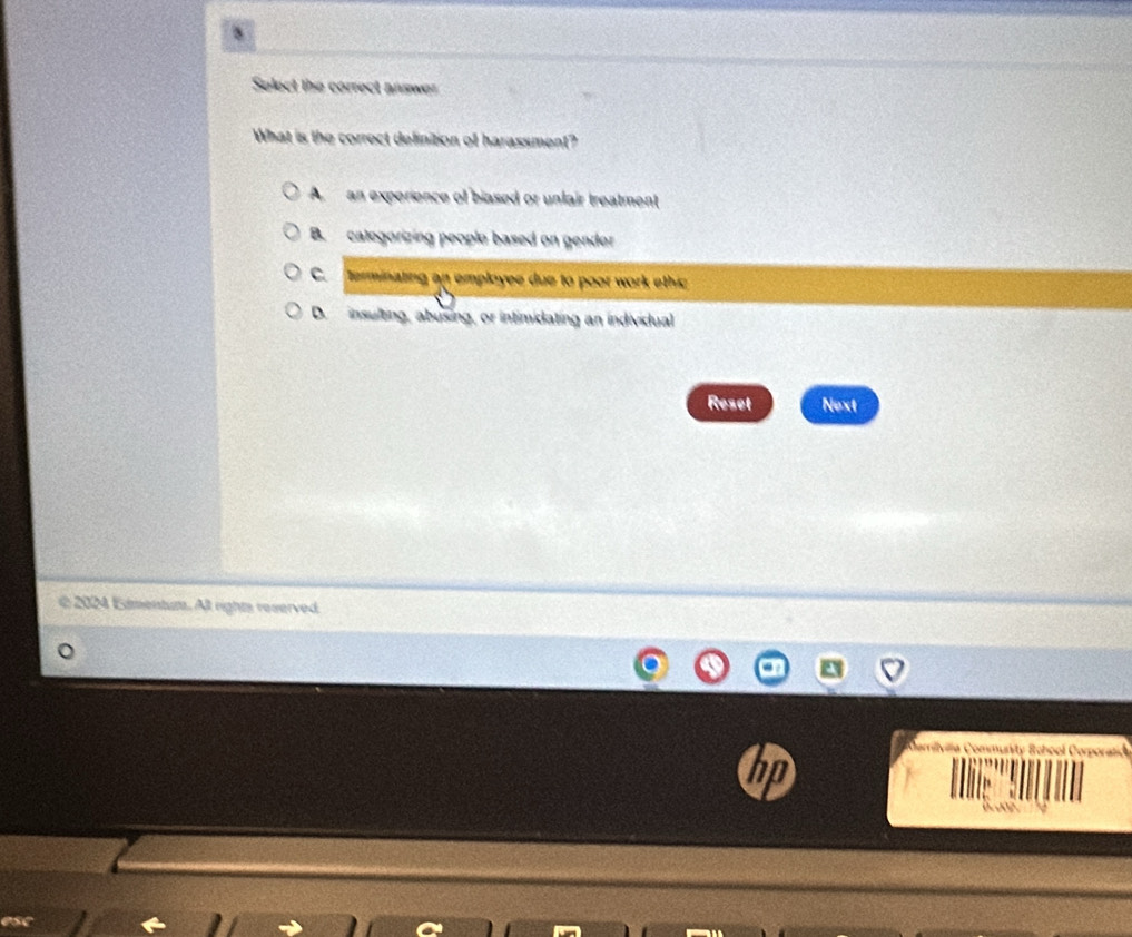 Select the correct answer
What is the correct definition of harassment?
A an experience of biased or unlair treatment
B. categorizing people based on gender
C. terminating an employee due to poor work ethic
D. insulting, abusing, or intimidating an individual
Reset Next
2024 Ementum. Alt rights reserved