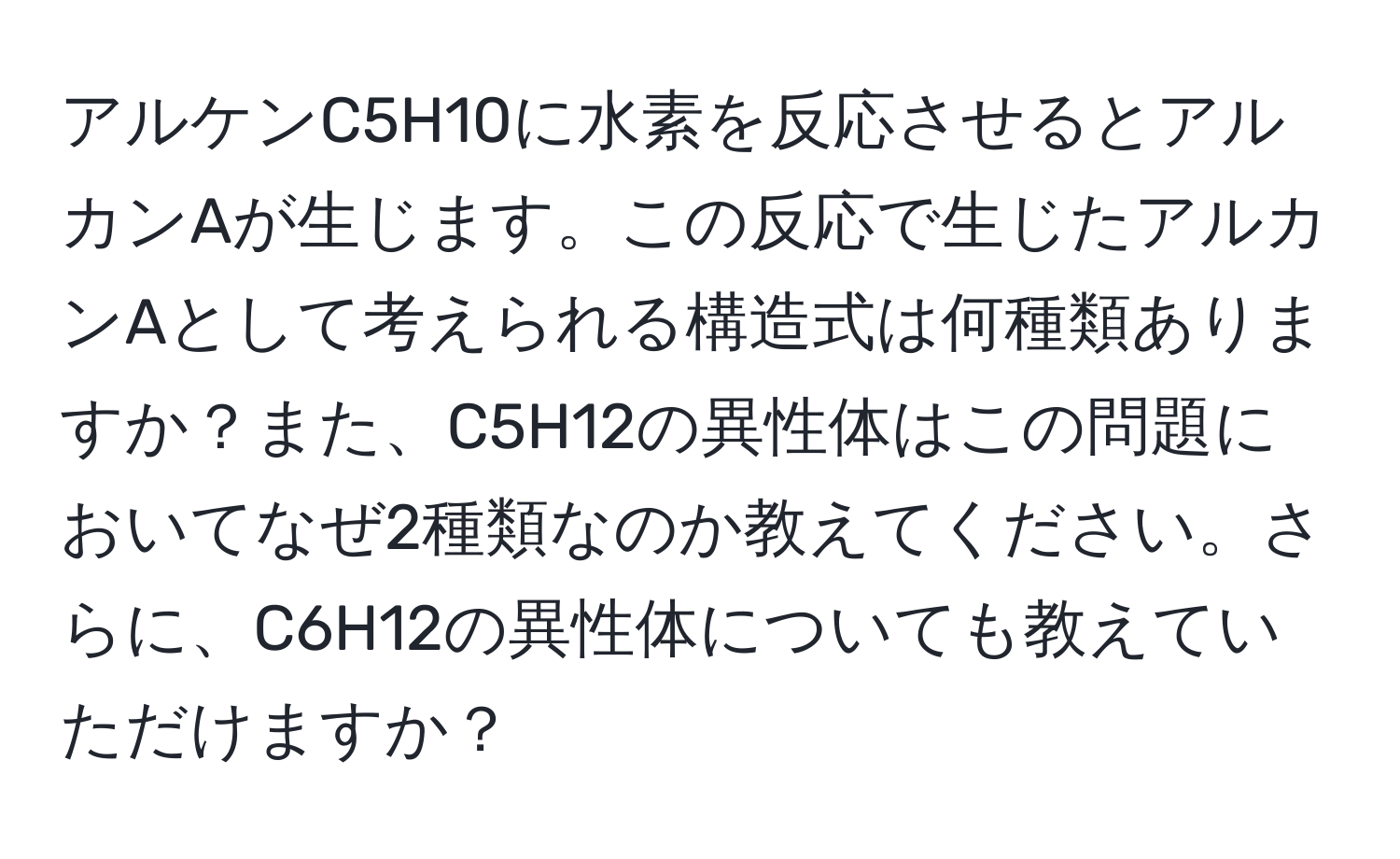 アルケンC5H10に水素を反応させるとアルカンAが生じます。この反応で生じたアルカンAとして考えられる構造式は何種類ありますか？また、C5H12の異性体はこの問題においてなぜ2種類なのか教えてください。さらに、C6H12の異性体についても教えていただけますか？