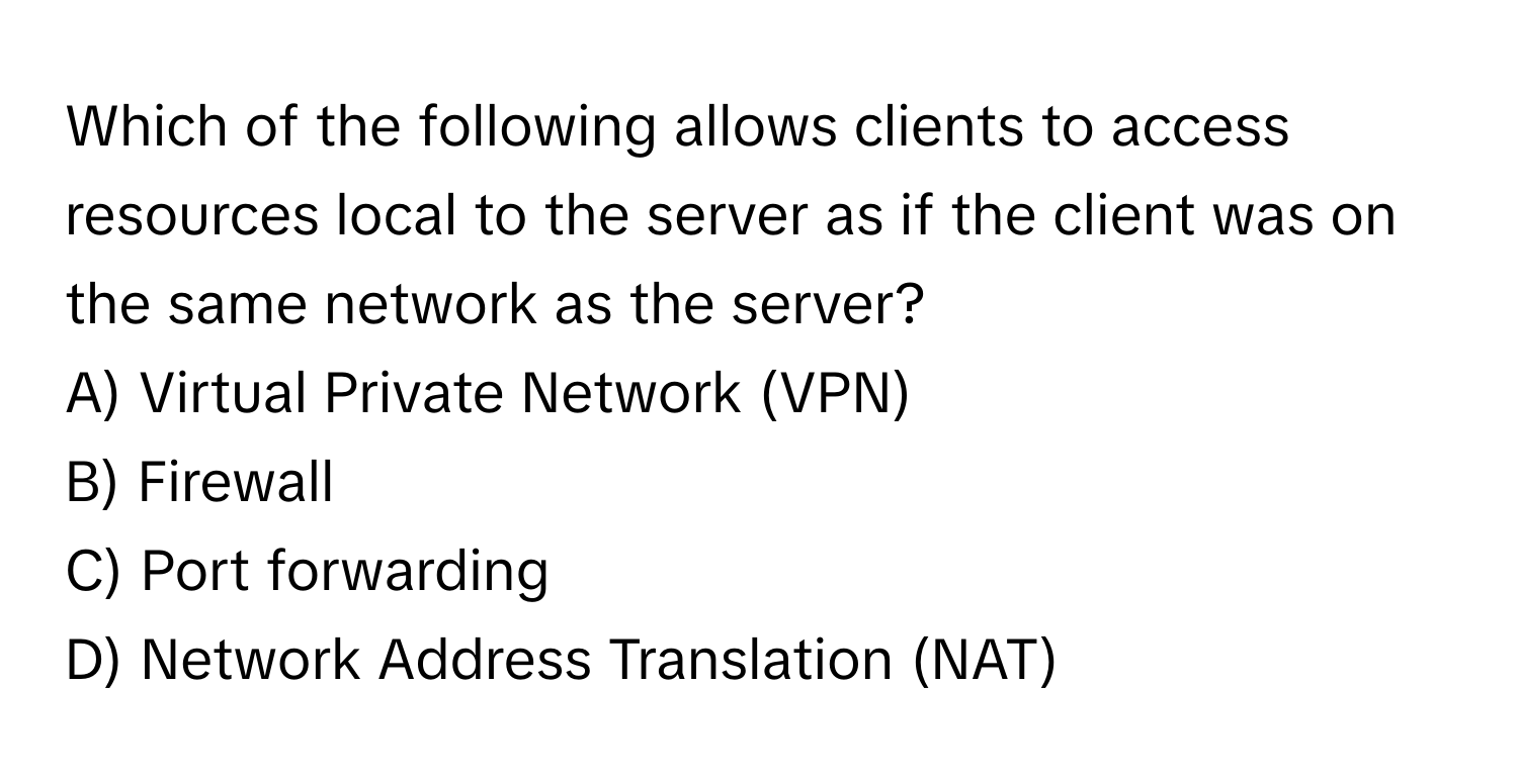 Which of the following allows clients to access resources local to the server as if the client was on the same network as the server? 

A) Virtual Private Network (VPN)
B) Firewall
C) Port forwarding
D) Network Address Translation (NAT)