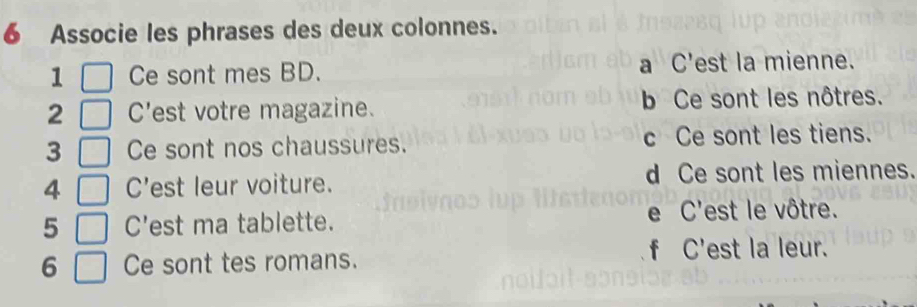 Associe les phrases des deux colonnes.
1 Ce sont mes BD. a C'est la mienne.
2 C'est votre magazine. b Ce sont les nôtres.
3 Ce sont nos chaussures. c Ce sont les tiens.
4 C'est leur voiture. d Ce sont les miennes.
5 C'est ma tablette. e C'est le vôtre.
6 Ce sont tes romans.
f C'est la leur.