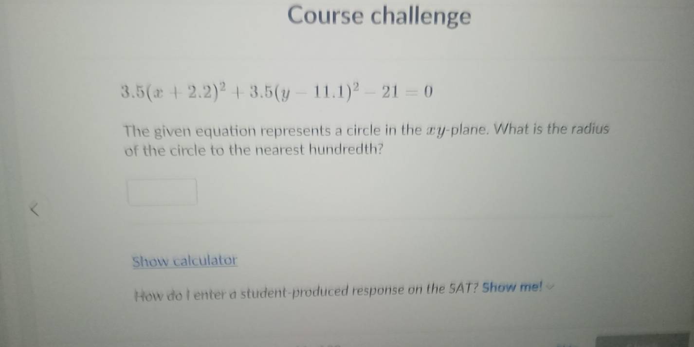 Course challenge
3.5(x+2.2)^2+3.5(y-11.1)^2-21=0
The given equation represents a circle in the xy -plane. What is the radius 
of the circle to the nearest hundredth? 
Show calculator 
How do I enter a student-produced response on the SAT? Show me!