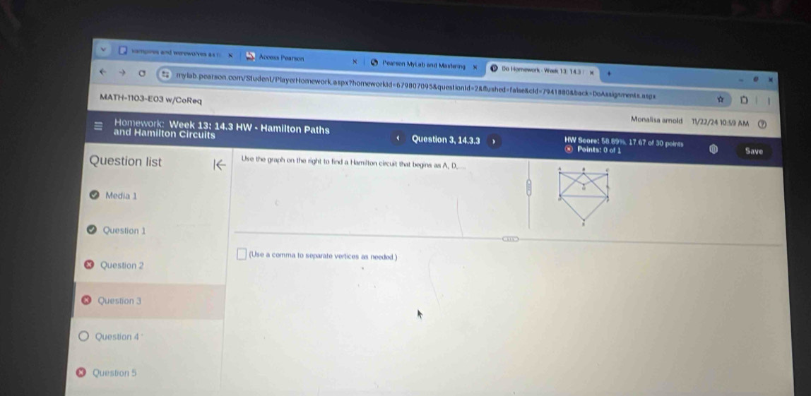 vampires and werewolves a r Access Pearson Pearson MyLab and Mastering x Do Hornework - Week 12: 143 
mylab.pearson.com/Student/PlayerHomework.aspx?homeworkid=679807095&questiontd=2&ftushed=false&cid=7941880&back=DoAssignments.aspx * 
MATH-1103-E03 w/CoReq Monalisa amold 11/22/24 10:59 AM 
Homework: Week 13: 14.3 HW - Hamilton Paths HW Score: 58.89%, 17.67 of 30 points 
and Hamilton Circuits Question 3, 14.3.3 ⑧ Points: 0 of 1 
Save 
Question list 
Use the graph on the right to find a Hamilton circuit that begins as A, D __... 
Media 1 
Question 1 om 
(Use a comma to separate vertices as needed.) 
Question 2 
Question 3 
Question 4 
Question 5