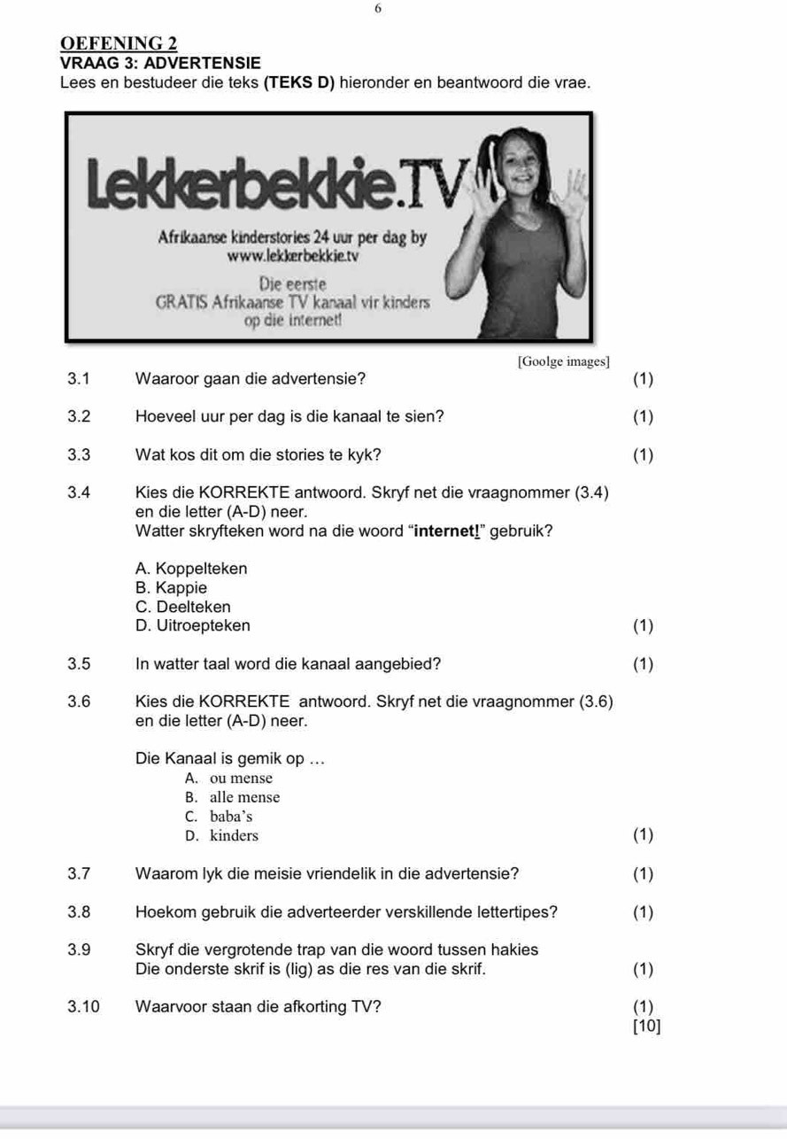 OEFENING 2
VRAAG 3: ADVERTENSIE
Lees en bestudeer die teks (TEKS D) hieronder en beantwoord die vrae.
[Goolge images]
3.1 Waaroor gaan die advertensie? (1)
3.2 Hoeveel uur per dag is die kanaal te sien? (1)
3.3 Wat kos dit om die stories te kyk? (1)
3.4 Kies die KORREKTE antwoord. Skryf net die vraagnommer (3.4)
en die letter (A-D) neer.
Watter skryfteken word na die woord “internet!” gebruik?
A. Koppelteken
B. Kappie
C. Deelteken
D. Uitroepteken (1)
3.5 In watter taal word die kanaal aangebied? (1)
3.6 Kies die KORREKTE antwoord. Skryf net die vraagnommer (3.6)
en die letter (A-D) neer.
Die Kanaal is gemik op ...
A. ou mense
B. alle mense
C. baba’s
D. kinders
(1)
3.7 Waarom lyk die meisie vriendelik in die advertensie? (1)
3.8 Hoekom gebruik die adverteerder verskillende lettertipes? (1)
3. 9 Skryf die vergrotende trap van die woord tussen hakies
Die onderste skrif is (lig) as die res van die skrif. (1)
3. 10 Waarvoor staan die afkorting TV? (1)
[10]