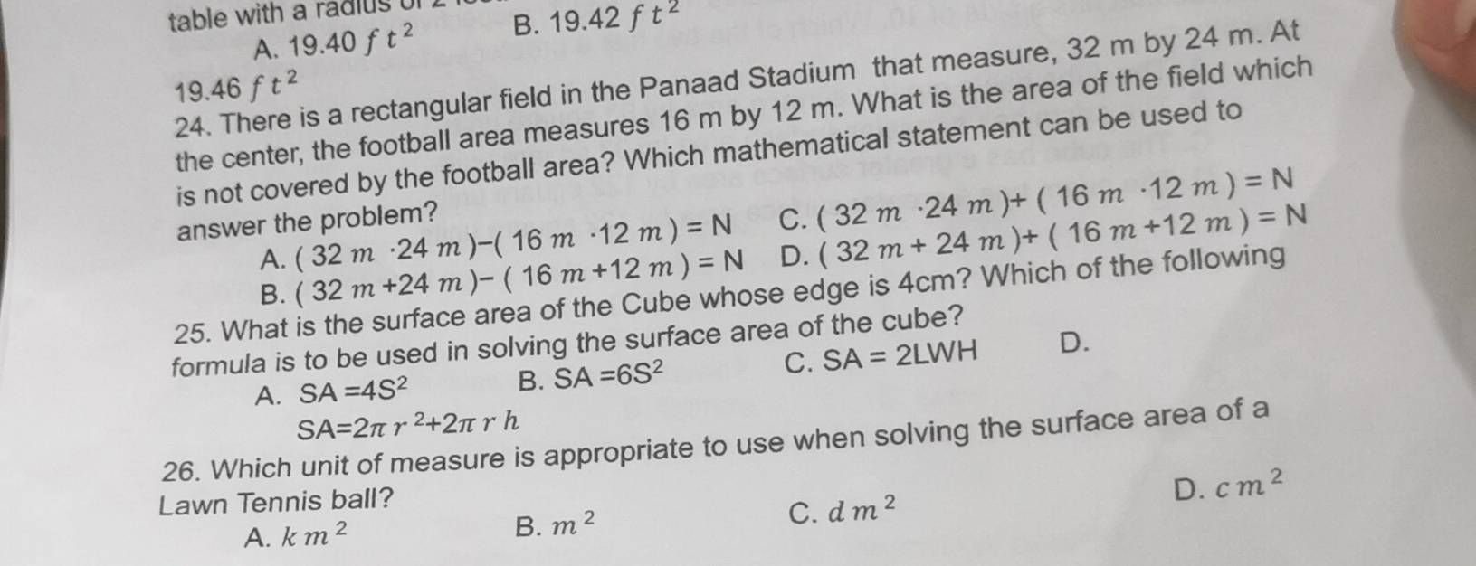 table with a radius of
A. 19.40 f t^2 B. 19.42 f t^2
19.46ft^2
s a rectangular field in the Panaad Stadium that measure, 32 m by 24 m. At
the center, the football area measures 16 m by 12 m. What is the area of the field which
is not covered by the football area? Which mathematical statement can be used to
answer the problem? C. (32m· 24m)+(16m· 12m)=N
A. (32m· 24m)-(16m· 12m)=N
B. (32m+24m)-(16m+12m)=N D. (32m+24m)+(16m+12m)=N
25. What is the surface area of the Cube whose edge is 4cm? Which of the following
formula is to be used in solving the surface area of the cube?
C. SA=2LWH D.
A. SA=4S^2 B. SA=6S^2
SA=2π r^2+2π rh
26. Which unit of measure is appropriate to use when solving the surface area of a
Lawn Tennis ball?
D. cm^2
A. km^2 B. m^2 C. dm^2