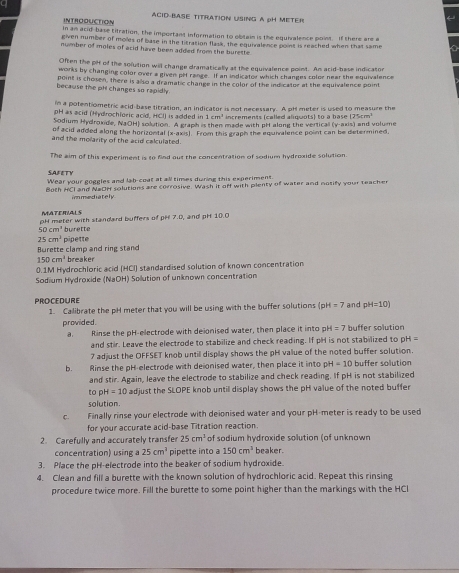 INTROOUCTION ACID BASE TITRATION USING A PH METER
in an acid-base titration, the important information to obtain is the equivalence point. If there are a
given number of molles of base in the titration flask, the equiralence point is reached when that same
number of moles of acid have been added from the burette.
Often the pH of the solution will change dramatically at the equivalence point. An acid-base indicator
works by changing color over a given pff range. If an indicator which changes color near the equivalence
point is chosen, there is also a dramatic change in the color of the ind calor at the equivalence point
because the pll changes so rapidly
in a potentiometric acid-base titration, an indicator is not necessary. A pH meter is used to measure the
pH as acid (Hydrochloric acid, HCI) is added in 1cm^3 increments (called aliquots) to a base (25cm³
Sodium Hydroxide, NaOH) solution. A graph is then made with pH along the verticall (y-axis) and volume
of acid added along the horizontal (x-axis). From this graph the equnalence point can be determined,
and the molarity of the acid calculated.
The aim of this experiment is to find out the concentration of sodium hydroxide solution.
SAFETY
Wear your goggles and lab-coat at all times during this experiment.
Both HCI and N#OH solutions are corrosive. Wash it off with plenty of water and notify your teacher
immediately
MATERIALS
pH meter with standard buffers of pH 7.0, and pH 10.0
50cm^3 burette
25cm^3
Burette clamp and ring stand pipette
150cm^2 breaker
0.1M Hydrochloric acid (HCI) standardised solution of known concentration
Sodium Hydroxide (NaOH) Sollution of unknown concentration
PROCEDURE and pH=10)
1. Calibrate the pH meter that you will be using with the buffer solutions (pH=7
provided. buffer solution
a. Rinse the pH-electrode with deionised water, then place it into pH =7
and stir. Leave the electrode to stabilize and check reading. If pH is not stabilized to pH=
7 adjust the OFFSET knob untill display shows the pH value of the noted buffer solution.
b. Rinse the pH-electrode with delonised water, then place it into pH=10 buffer solution
and stir. Again, leave the electrode to stabilize and check reading. If pH is not stabilized
t pH=10 adjust the SLOPE knob until display shows the pH value of the noted buffer
solution.
C. Finally rinse your electrode with deionised water and your pH-meter is ready to be used
for your accurate acid-base Titration reaction.
2. Carefully and accurately transfer 25cm^1 of sodium hydroxide solution (of unknown
concentration) using a 25cm^2 pipette into a 150cm^3 beaker.
3. Place the pH-electrode into the beaker of sodium hydroxide.
4. Clean and fill a burette with the known solution of hydrochloric acid. Repeat this rinsing
procedure twice more. Fill the burette to some point higher than the markings with the HCI