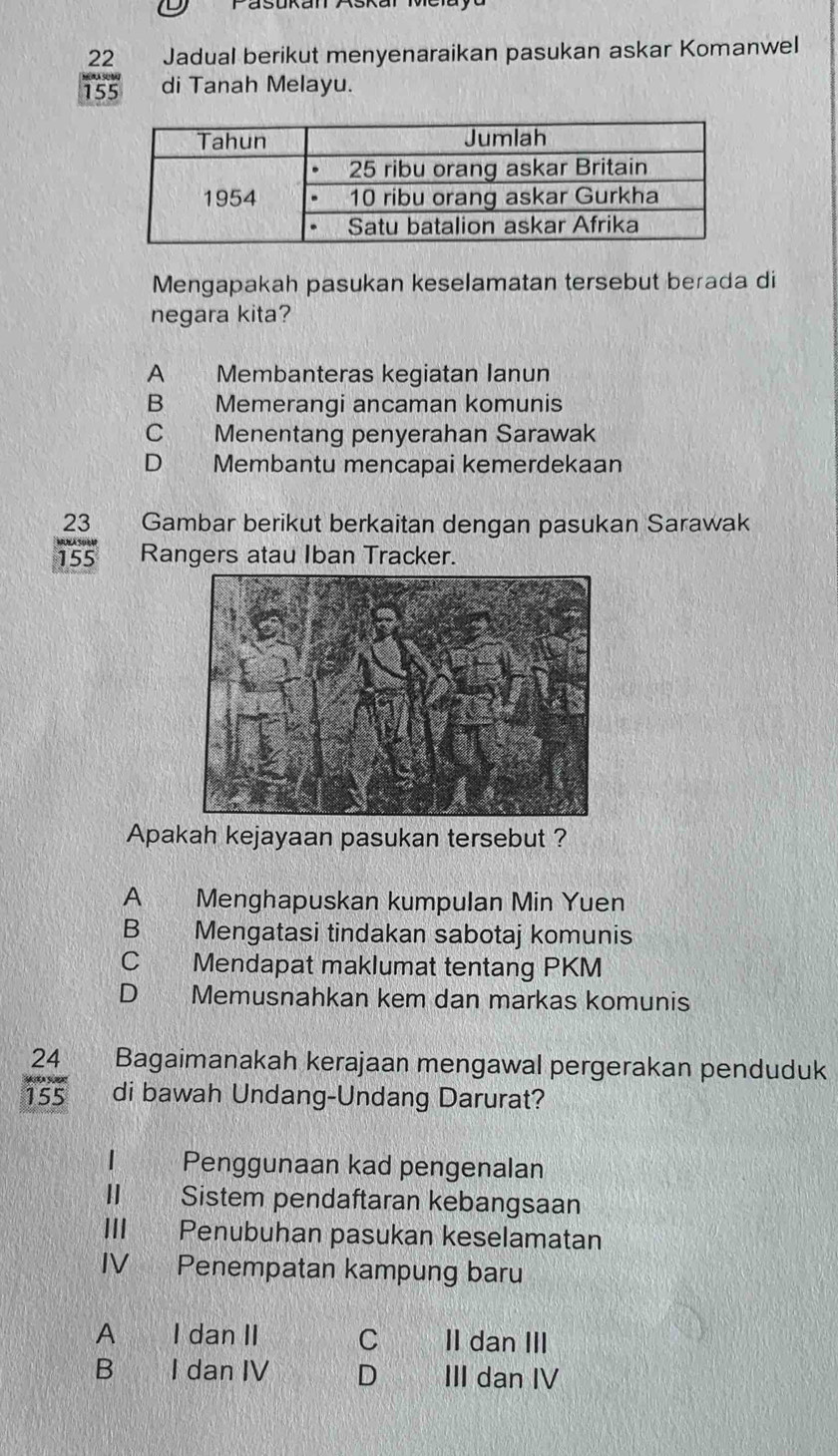 Jadual berikut menyenaraikan pasukan askar Komanwel
155 di Tanah Melayu.
Mengapakah pasukan keselamatan tersebut berada di
negara kita?
A Membanteras kegiatan Ianun
B Memerangi ancaman komunis
C Menentang penyerahan Sarawak
D€ Membantu mencapai kemerdekaan
23 Gambar berikut berkaitan dengan pasukan Sarawak
MNASoM Rangers atau Iban Tracker.
155
Apakah kejayaan pasukan tersebut ?
A Menghapuskan kumpulan Min Yuen
B Mengatasi tindakan sabotaj komunis
C Mendapat maklumat tentang PKM
D Memusnahkan kem dan markas komunis
Bagaimanakah kerajaan mengawal pergerakan penduduk
 24/155  di bawah Undang-Undang Darurat?
Penggunaan kad pengenalan
II Sistem pendaftaran kebangsaan
III Penubuhan pasukan keselamatan
IV Penempatan kampung baru
A I dan II C II dan III
B I dan IV D III dan IV