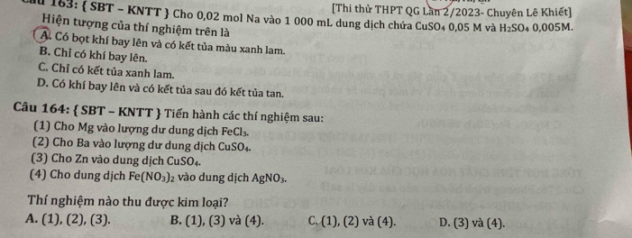 [Thi thử THPT QG Lần 2/2023- Chuyên Lê Khiết]
Au 163 :  SBT - KNTT  Cho 0,02 mol Na vào 1 000 mL dung dịch chứa CuSO₄ 0,05 M và H_2SO 4 0,005M.
Hiện tượng của thí nghiệm trên là
A. Có bọt khí bay lên và có kết tủa màu xanh lam.
B. Chỉ có khí bay lên.
C. Chỉ có kết tủa xanh lam.
D. Có khí bay lên và có kết tủa sau đó kết tủa tan.
Câu 164:  SBT - KNTT  Tiến hành các thí nghiệm sau:
(1) Cho Mg vào lượng dư dung dịch FeCl_3. 
(2) Cho Ba vào lượng dư dung dịch CuSO_4. 
(3) Cho Zn vào dung dịch CuS O_
(4) Cho dung dịch Fe (NO_3)_2 vào dung dịch AgNO_3. 
Thí nghiệm nào thu được kim loại?
A. (1),(2),(3). B. (1),(3) và (4). C. (1), (2) và (4). D. (3) và (4).