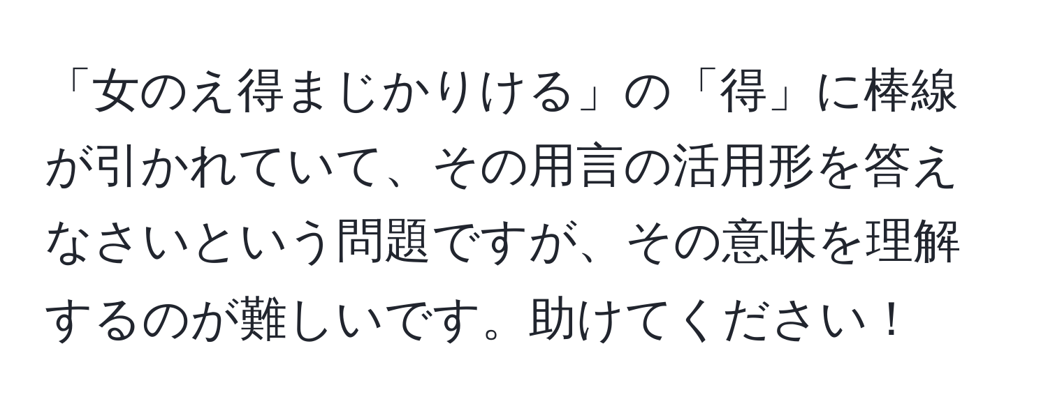 「女のえ得まじかりける」の「得」に棒線が引かれていて、その用言の活用形を答えなさいという問題ですが、その意味を理解するのが難しいです。助けてください！