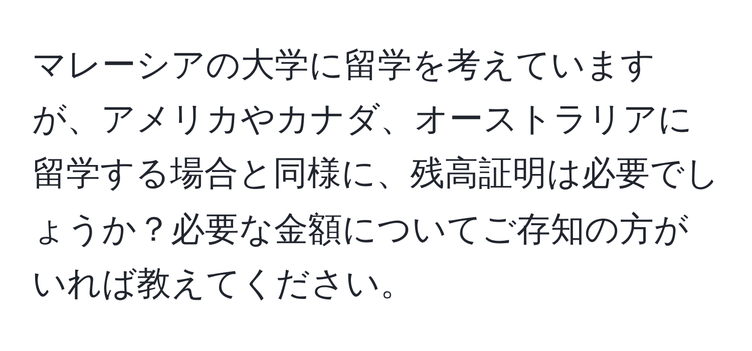 マレーシアの大学に留学を考えていますが、アメリカやカナダ、オーストラリアに留学する場合と同様に、残高証明は必要でしょうか？必要な金額についてご存知の方がいれば教えてください。