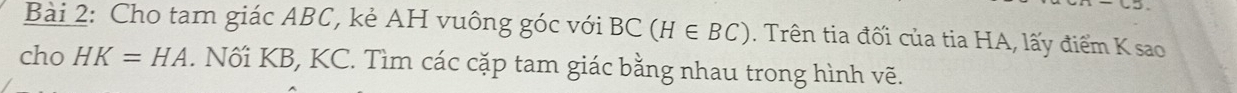 Cho tam giác ABC, kẻ AH vuông góc với BC(H∈ BC). Trên tia đối của tia HA, lấy điểm K sao 
cho HK=HA. Nối KB, KC. Tìm các cặp tam giác bằng nhau trong hình vẽ.