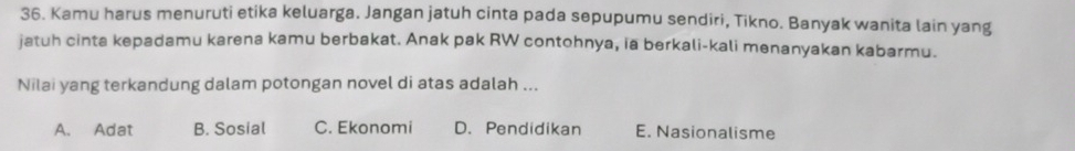 Kamu harus menuruti etika keluarga. Jangan jatuh cinta pada sepupumu sendiri, Tikno. Banyak wanita lain yang
jatuh cinta kepadamu karena kamu berbakat. Anak pak RW contohnya, ia berkali-kali menanyakan kabarmu.
Nilai yang terkandung dalam potongan novel di atas adalah ...
A. Adat B. Sosial C. Ekonomi D. Pendidikan E. Nasionalisme