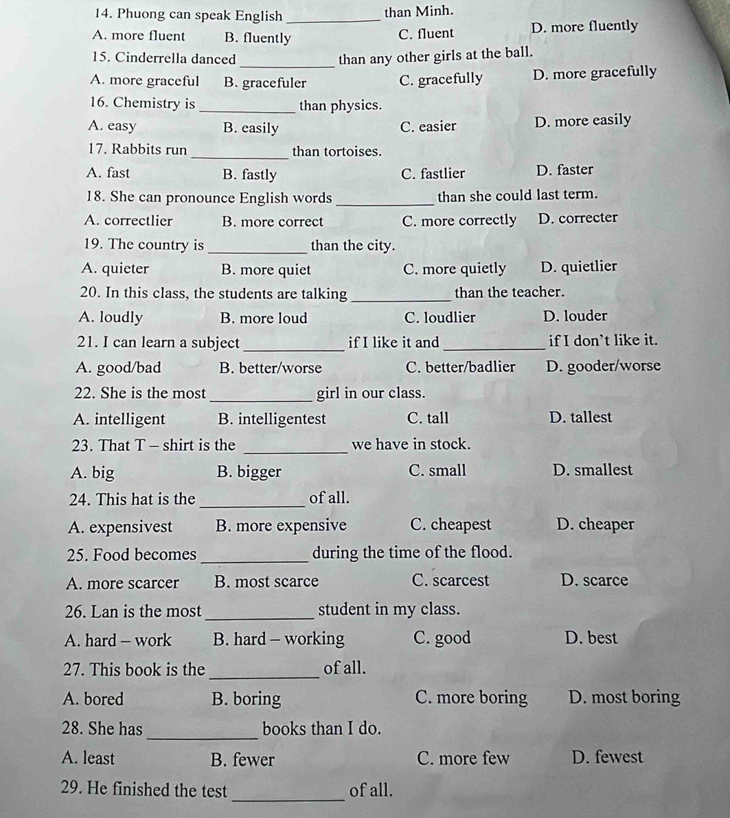 Phuong can speak English_
than Minh.
A. more fluent B. fluently C. fluent D. more fluently
_
15. Cinderrella danced than any other girls at the ball.
A. more graceful B. gracefuler C. gracefully D. more gracefully
16. Chemistry is _than physics.
A. easy B. easily C. easier D. more easily
17. Rabbits run _than tortoises.
A. fast B. fastly C. fastlier D. faster
18. She can pronounce English words _than she could last term.
A. correctlier B. more correct C. more correctly D. correcter
19. The country is _than the city.
A. quieter B. more quiet C. more quietly D. quietlier
20. In this class, the students are talking _than the teacher.
A. loudly B. more loud C. loudlier D. louder
21. I can learn a subject _if I like it and_ if I don’t like it.
A. good/bad B. better/worse C. better/badlier D. gooder/worse
22. She is the most_ girl in our class.
A. intelligent B. intelligentest C. tall D. tallest
23. That T - shirt is the _we have in stock.
A. big B. bigger C. small D. smallest
_
24. This hat is the of all.
A. expensivest B. more expensive C. cheapest D. cheaper
25. Food becomes_ during the time of the flood.
A. more scarcer B. most scarce C. scarcest D. scarce
26. Lan is the most_ student in my class.
A. hard - work B. hard - working C. good D. best
27. This book is the _of all.
A. bored B. boring C. more boring D. most boring
_
28. She has books than I do.
A. least B. fewer C. more few D. fewest
_
29. He finished the test of all.