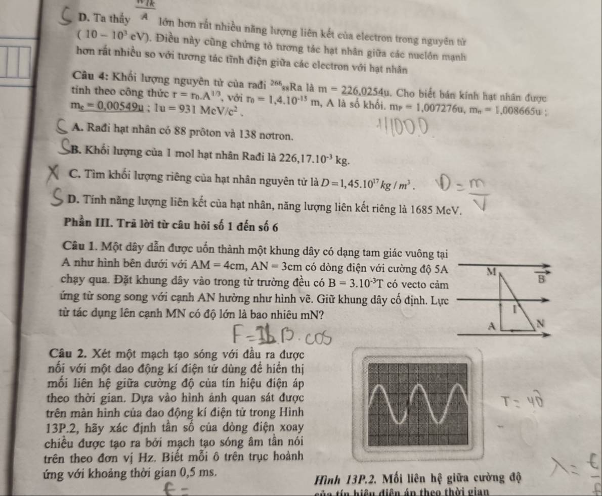 D. Ta thấy  (π /k)/A 
lớn hơn rất nhiều năng lượng liên kết của electron trong nguyên tử
(10-10^3eV). Điều này cũng chứng tỏ tương tác hạt nhân giữa các nuclồn mạnh
hơn rất nhiều so với tương tác tĩnh điện giữa các electron với hạt nhân
Câu 4: Khối lượng nguyên tử của rađi ²“gRa là m=226,0254u. Cho biết bán kính hạt nhân được
tính theo công thức r=r_0.A^(1/3) , với
m_e=0,00549u;1u=931MeV/c^2. r_0=1,4.10^(-15)m , A là số khối. m_P=1,007276u,m_n=1,008665u
A. Rađi hạt nhân có 88 prôton và 138 nơtron.
B. Khối lượng của 1 mol hạt nhân Rađi là 226,17.10^(-3)kg.
C. Tìm khối lượng riêng của hạt nhân nguyên tử là D=1,45.10^(17)kg/m^3.
D. Tính năng lượng liên kết của hạt nhân, năng lượng liên kết riêng là 1685 McV.
Phần III. Trã lời từ câu hỏi số 1 đến số 6
Câu 1. Một dây dẫn được uốn thành một khung dây có dạng tam giác vuông tại
A như hình bên dưới với AM=4cm,AN=3cm có dòng điện với cường độ 5A M B
chạy qua. Đặt khung dây vào trong từ trường đều có B=3.10^(-3)T có vecto cảm
ứng từ song song với cạnh AN hường như hình vẽ. Giữ khung dây cố định. Lực
từ tác dụng lên cạnh MN có độ lớn là bao nhiêu mN?
1
A N
Câu 2. Xét một mạch tạo sóng với đầu ra được
nối với một dao động kí điện tử dùng đề hiển thị
mối liên hệ giữa cường độ của tín hiệu điện áp
theo thời gian. Dựa vào hình ảnh quan sát được
trên màn hình của dao động kí điện tử trong Hình
13P.2, hãy xác định tần số của dòng điện xoay
chiều được tạo ra bởi mạch tạo sóng âm tần nói
trên theo đơn vị Hz. Biết mỗi ô trên trục hoành
ứng với khoảng thời gian 0,5 ms.
Hình 13P.2. Mối liên hệ giữa cường độ
của tín hiệu điện án theo thời gian