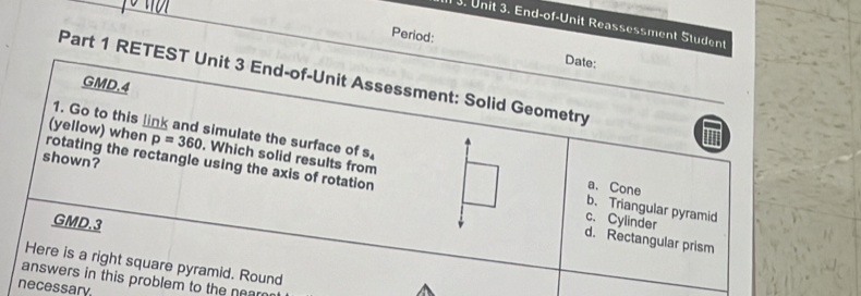 1 3. Unit 3. End-of-Unit Reassessment Student
Period:
Date:
Part 1 RETEST Unit 3 End-of-Unit Assessment: Solid Geometry
GMD.4
1. Go to this link and simulate the surface of S_4
(yellow) when p=360. Which solid results from
shown?
rotating the rectangle using the axis of rotation c. Cylinder
a. Cone
b. Triangular pyramid
GMD.3
d. Rectangular prism
Here is a right square pyramid. Round
answers in this problem to the nean
necessary