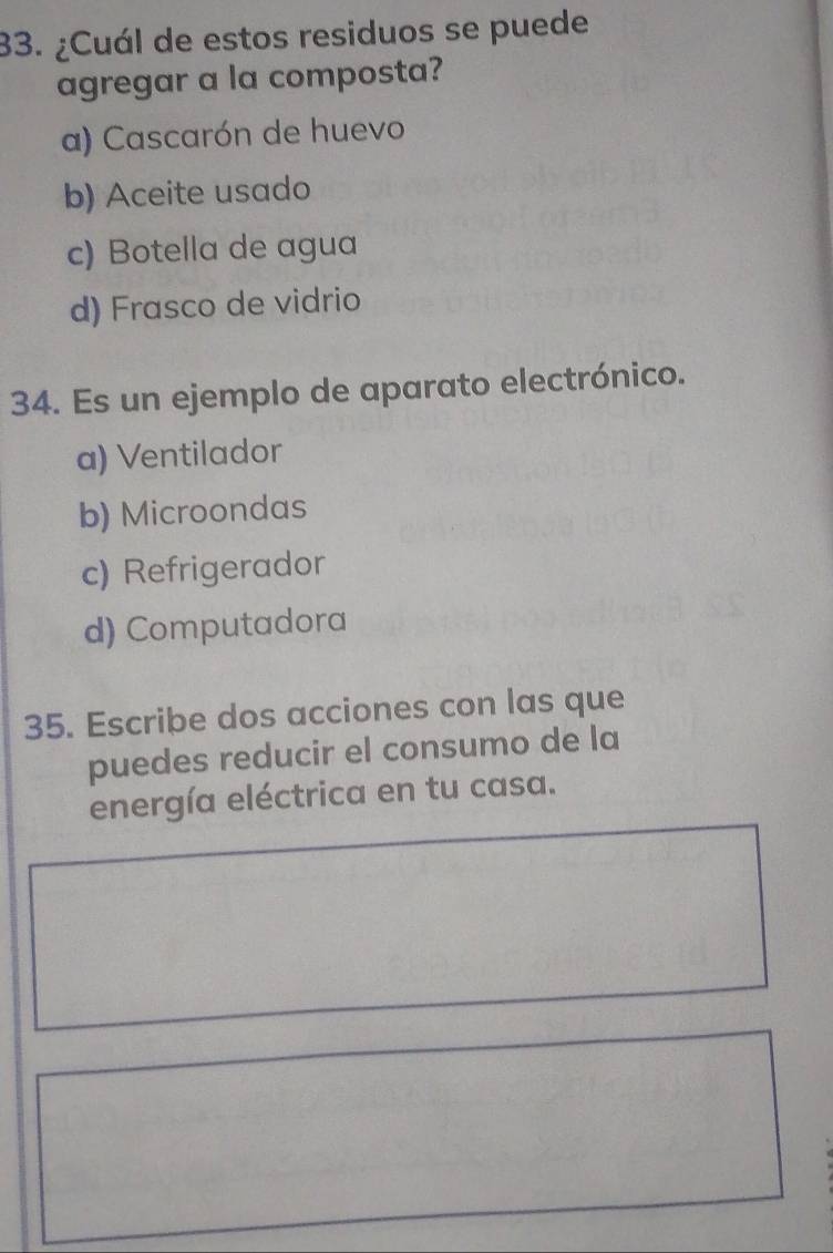 ¿Cuál de estos residuos se puede
agregar a la composta?
a) Cascarón de huevo
b) Aceite usado
c) Botella de agua
d) Frasco de vidrio
34. Es un ejemplo de aparato electrónico.
a) Ventilador
b) Microondas
c) Refrigerador
d) Computadora
35. Escribe dos acciones con las que
puedes reducir el consumo de la
energía eléctrica en tu casa.