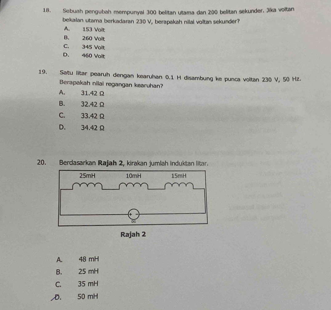 Sebuah pengubah mempunyai 300 belitan utama dan 200 belitan sekunder. Jika voltan
bekalan utama berkadaran 230 V, berapakah nilai voltan sekunder?
A. 153 Volt
B. 260 Volt
C. 345 Volt
D. 460 Volt
19. Satu litar pearuh dengan kearuhan 0.1 H disambung ke punca voltan 230 V, 50 Hz.
Berapakah nilai regangan kearuhan?
A. . 31.42Ω
B. 、 32.42Ω
C. 33.42Ω
D. 34.42 Ω
20. Berdasarkan Rajah 2, kirakan jumlah induktan litar.
A. 48 mH
B. 25 mH
C. 35 mH
D. 50 mH