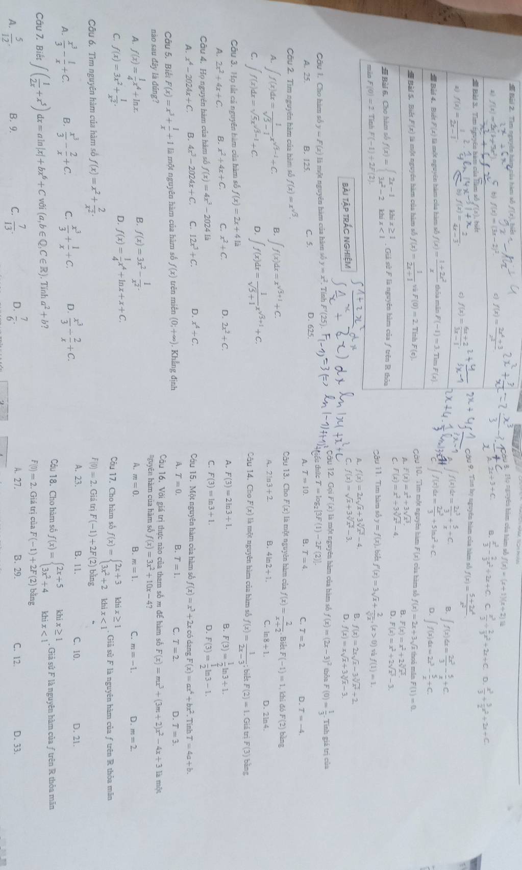 # Bài 2. Tìm ngyên hàm của hàm số
Họ nguyên him của hàm số / f(x)=(x+1)(x+2)12
2x+3+C. B.  x^3/3 - 2/3 x^2+2x+C C  x^3/3 + 2/3 x^2+2x+C.
D.  x^3/3 + 3/2 x^2+2x+C
y 9. Tan họ nguyên hàm của hàm số f(x)= (5+2x^4)/x^2 
∈t f(x)dx= 2x^3/3 + 5/x +C.
Q ∈t f(x)dx= 2x^3/3 - 5/x +C.
f(x)dx= 2x^3/3 +5ln x^2+C. D. ∈t f(x)dx=2x^3- 5/x +C.
Cầu 10. Tìm một nguyên hàm F(x) của hàm số
f(x)=2x+3, Vĩ thoi min F(1)=0.
A. F(x)=x^2+3sqrt(x^3).
B. F(x)=x^2+2sqrt[3](x^2).
C. F(x)=x^2+3sqrt[3](x^2)-4.
D.
F(x)=x^2+2sqrt(x^3)-3.
Câu 11. Tìm hàm số y=f(x) , biết f'(x)=3sqrt(x)+frac 2(sqrt[3](x)^,)(x>0) f(1)=1.
A. f(x)=2xsqrt(x)+3sqrt[3](x^2)-4.
B. f(x)=2xsqrt(x)-3sqrt[3](x^2)+2
C.
bài Tập trắc nghiệm f(x)=sqrt(x)+3sqrt[3](x^2)-3.
D. f(x)=xsqrt(x)+3sqrt[3](x)-3.
ou 12. Gọi F(x) là một nguyên hàm của hàm số
Cầu 1. Cho hàm số y=F(x) là một nguyên hàm của hàm số y=x^2. Tính F'(25) f(x)=(2x-3)^2 thỏa F(0)= 1/3 · Tính giá trị của
ểu thức T=log _2[3F(1)-2F(2)].
C. 5.
A. 25. B. 125. D. 625.
A. T=10. B. T=4. C. T=2 D. T=-4.
Câu 2. Tìm nguyên hàm của hàm số f(x)=x^(sqrt(5)). Câu 13. Cho F(x) là một nguyên hàm của f(x)= 2/x+2 .. Biết F(-1)=1 , khi đó F(2) bàng
A. ∈t f(x)dx= 1/sqrt(5)-1 x^(sqrt(5)-1)+C. B. ∈t f(x)dx=x^(sqrt(5)+1)+C.
D. ∈t f(x)dx= 1/sqrt(5)+1 x^(sqrt(5)+1)+C.
A. 2ln 3+2 B. 4ln 2+1. C. ln 8+1. D. 2ln 4.
C. ∈t f(x)dx=sqrt(5)x^(sqrt(5)-1)+C. Câu 14. Chỉ F(x) là một nguyên hàm của hàm số f(x)= 1/2x-3 ; bié F(2)=1.
Câu 3. Họ tất cả nguyên hàm của hàm số f(x)=2x+412. Giá trị F(3) bāng
A. 2x^2+4x+C. B. x^2+4x+C. C. x^2+C. D. 2x^2+C. A. F(3)=2ln 3+1.
Q F(3)= 1/2 ln 3+1.
Câu 4. Họ nguyên hàm của hàm số f(x)=4x^3-20241 C. F(3)=ln 3+1.
D. F(3)= 1/2 ln 3-1.
A. x^4-2024x+C. B. 4x^3-2024x+C. C. 12x^3+C. D. x^4+C. Cu 15. Một nguyên hàm của hàm số f(x)=x^3+2x có dang F(x)=ax^4+bx^2. Tính T=4a+b.
A. T=0.
Câu 5. Biết F(x)=x^3+ 1/x +1 là một nguyên hàm của hàm số f(x) trên miền (0;+∈fty ) Khẳng định B. T=1. C. T=2. D. T=3
Câu 16. Với giá trị thực nào của tham số m để hàm số F(x)=mx^3+(3m+2)x^2-4x+3 là một
nào sau đây là đúng? nguyên hàm của hàm số f(x)=3x^2+10x-4?
A. f(x)= 1/4 x^4+ln x. B f(x)=3x^2- 1/x^2 .
A. m=0. B. m=1. C. m=-1. D. m=2.
D. f(x)= 1/4 x^4+ln x+x+C.
hix≥ 1
C. f(x)=3x^2+ 1/x^2 . Câu 17. Cho hàm số f(x)=beginarrayl 2x+3 3x^2+2endarray. k nix<1</tex> . Giả sử F là nguyên hàm của ƒ trên R thỏa mãn
F(0)=2.GiauriF(-1)+2F(2)
Câu 6. Tìm nguyên hàm của hàm số f(x)=x^2+ 2/x^2 . bāng C. 10.
A.  x^3/3 - 1/x +C. B.  x^3/3 - 2/x +C. C.  x^3/3 + 1/x +C. D.  x^3/3 /  2/x +C.
A. 23. B. 11. D. 21.
Cầu 18. Cho hàm số f(x)=beginarrayl 2x+5 3x^2+4endarray.
Câu 7. Biết ∈t ( 1/2x +x^5)dx=aln |x|+bx^6+Cvdi(a,b∈ Q,C∈ R). Tính a^2+b? beginarrayr khix≥ 1 khix<1endarray , Giả sứ F là nguyên hàm của ƒtrên R thỏa mãn
F(0)=2.C Giá trị của F(-1)+2F(2) bǎng
D.
C.  7/13   7/6 . A. 27. B. 29. D. 33.
A.  5/12 . B. 9. C. 12.