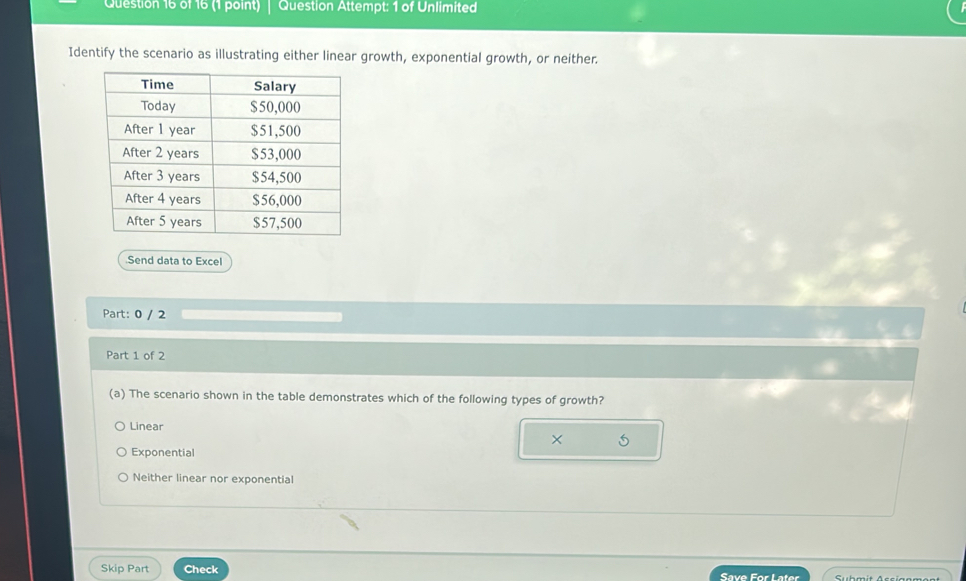 Question Attempt: 1 of Unlimited
Identify the scenario as illustrating either linear growth, exponential growth, or neither.
.Send data to Excel
Part: 0 / 2
Part 1 of 2
(a) The scenario shown in the table demonstrates which of the following types of growth?
Linear
X 5
Exponential
Neither linear nor exponential
Skip Part Check Save For Later Submit Acciggment