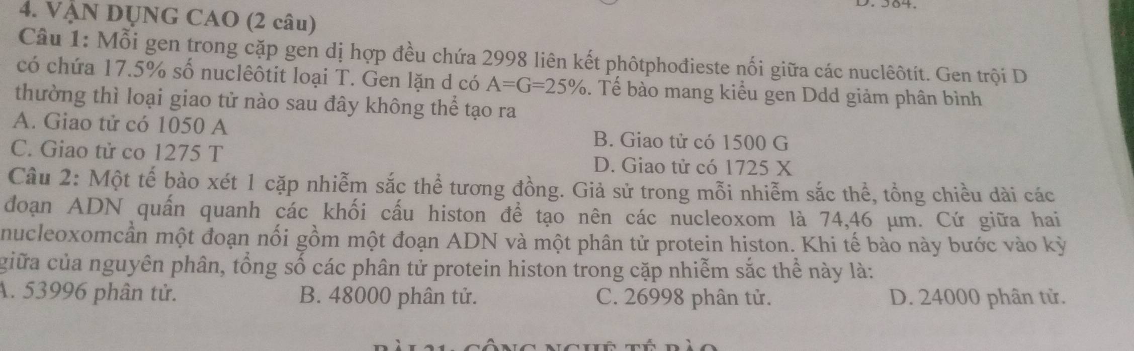 VẠN DUNG CAO (2 câu)
Câu 1: Mỗi gen trong cặp gen dị hợp đều chứa 2998 liên kết phôtphođieste nối giữa các nuclêôtít. Gen trội D
có chứa 17.5% số nuclêôtit loại T. Gen lặn d có A=G=25%. Tế bào mang kiểu gen Ddd giảm phân bình
thường thì loại giao tử nào sau đây không thể tạo ra
A. Giao tử có 1050 A
B. Giao tử có 1500 G
C. Giao tử co 1275 T
D. Giao tử có 1725 X
Câu 2: Một tế bào xét 1 cặp nhiễm sắc thể tương đồng. Giả sử trong mỗi nhiễm sắc thể, tổng chiều dài các
đoạn ADN quấn quanh các khối cấu histon để tạo nên các nucleoxom là 74,46 μm. Cứ giữa hai
nucleoxomcần một đoạn nối gồm một đoạn ADN và một phân tử protein histon. Khi tế bào này bước vào kỳ
giữa của nguyên phân, tổng số các phân tử protein histon trong cặp nhiễm sắc thể này là:
A. 53996 phân tử. B. 48000 phân tử. C. 26998 phân tử. D. 24000 phân tử.