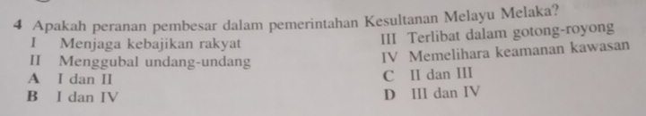 Apakah peranan pembesar dalam pemerintahan Kesultanan Melayu Melaka?
I Menjaga kebajikan rakyat III Terlibat dalam gotong-royong
II Menggubal undang-undang
IV Memelihara keamanan kawasan
A I dan II
C II dan III
B I dan IV D III dan IV