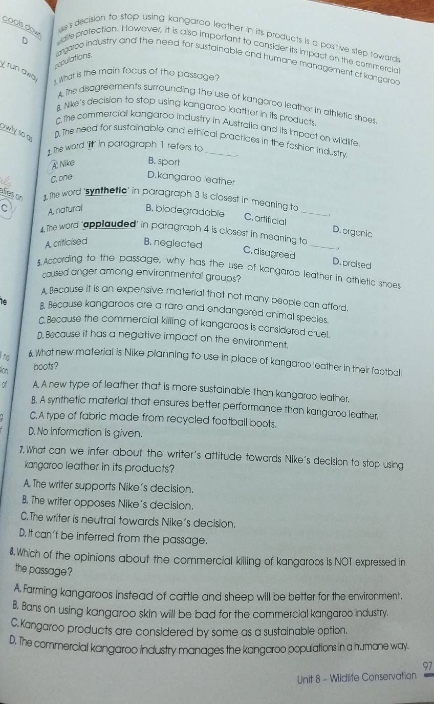 cools down
we's decision to stop using kangaroo leather in its products is a positive step towards
D
dife protection. However, it is also important to consider its impact on the commercia
populations.
argaroo industry and the need for sustainable and humane management of kangarod
yrun away 1. What is the main focus of the passage?
A. The disagreements surrounding the use of kangaroo leather in athletic shoes
B. Nike's decision to stop using kangaroo leather in its products
C.The commercial kangaroo industry in Australia and its impact on wildlife
owlyso as
D. The need for sustainable and ethical practices in the fashion industry
1. The word t’ in paragraph 1 refers to_
A Nike B. sport
C, one D.kangaroo leather
elíes on 3, The word ‘synthetic’ in paragraph 3 is closest in meaning to
C A. natural B. biodegradable C. artificial_
_
D. organic
4. The word ‘applauded’ in paragraph 4 is closest in meaning to
A. criticised B. neglected
C. disagreed D. praised
5.According to the passage, why has the use of kangaroo leather in athletic shoes
caused anger among environmental groups?
A Because it is an expensive material that not many people can afford.
e B. Because kangaroos are a rare and endangered animal species.
C.Because the commercial killing of kangaroos is considered cruel.
D, Because it has a negative impact on the environment.
l no 6. What new material is Nike planning to use in place of kangaroo leather in their football
tion boots?
of A. A new type of leather that is more sustainable than kangaroo leather.
B. A synthetic material that ensures better performance than kangaroo leather.
C.A type of fabric made from recycled football boots.
D. No information is given.
7.What can we infer about the writer's attitude towards Nike's decision to stop using
kangaroo leather in its products?
A. The writer supports Nike's decision.
B. The writer opposes Nike's decision.
C.The writer is neutral towards Nike's decision.
D. It can't be inferred from the passage.
8. Which of the opinions about the commercial killing of kangaroos is NOT expressed in
the passage?
A, Farming kangaroos instead of cattle and sheep will be better for the environment.
B, Bans on using kangaroo skin will be bad for the commercial kangaroo industry
C. Kangaroo products are considered by some as a sustainable option.
D. The commercial kangaroo industry manages the kangaroo populations in a humane way.
97
Unit 8 - Wildlife Conservation