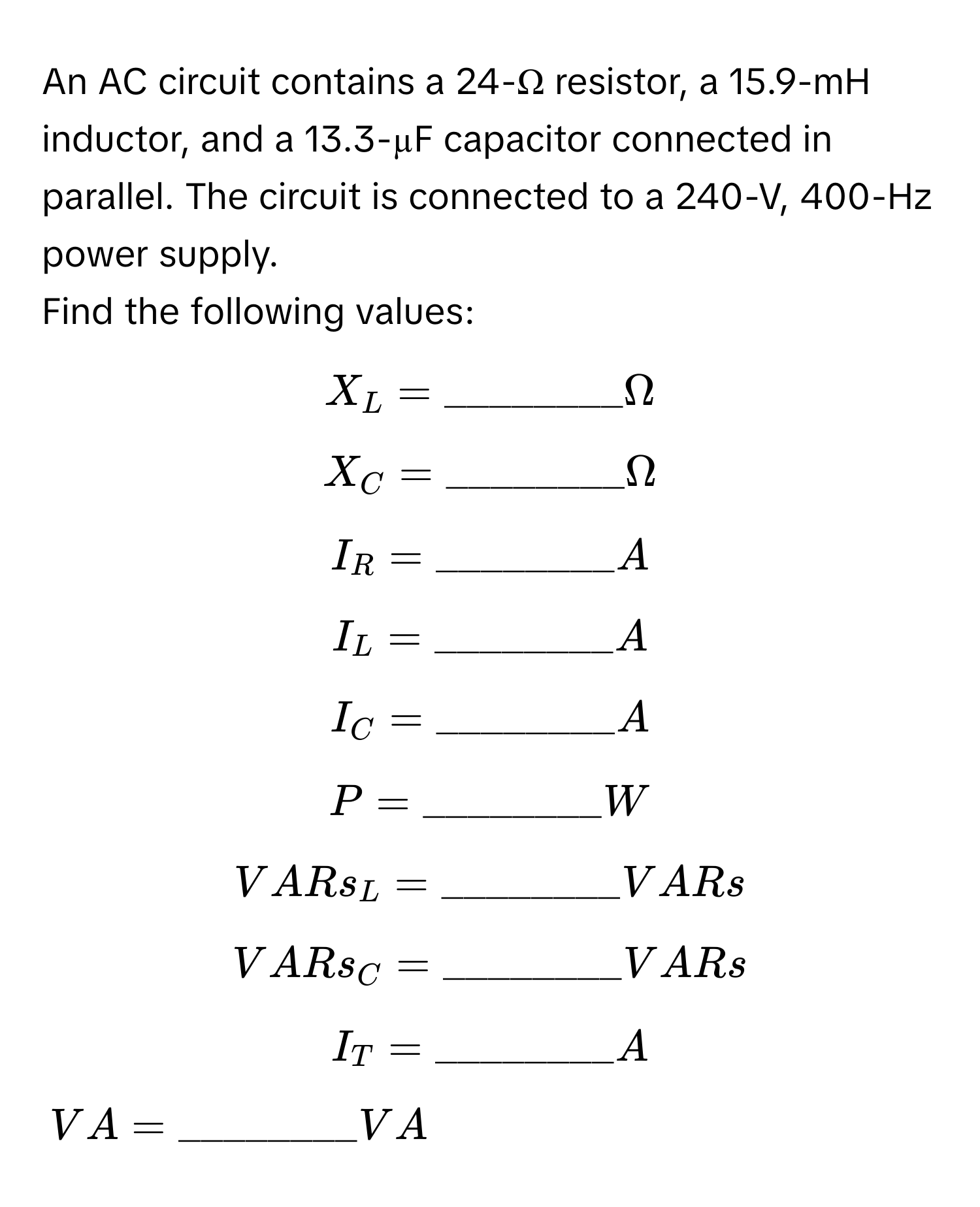 An AC circuit contains a 24-Ω resistor, a 15.9-mH inductor, and a 13.3-µF capacitor connected in parallel. The circuit is connected to a 240-V, 400-Hz power supply.

Find the following values:
$X_L = ________Omega$
$X_C = ________Omega$
$I_R = ________A$
$I_L = ________A$
$I_C = ________A$
$P = ________W$
$VARs_L = ________VARs$
$VARs_C = ________VARs$
$I_T = ________A$
$VA = ________VA$