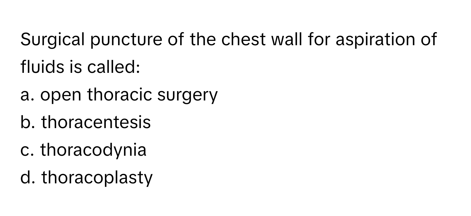 Surgical puncture of the chest wall for aspiration of fluids is called:

a. open thoracic surgery
b. thoracentesis
c. thoracodynia
d. thoracoplasty