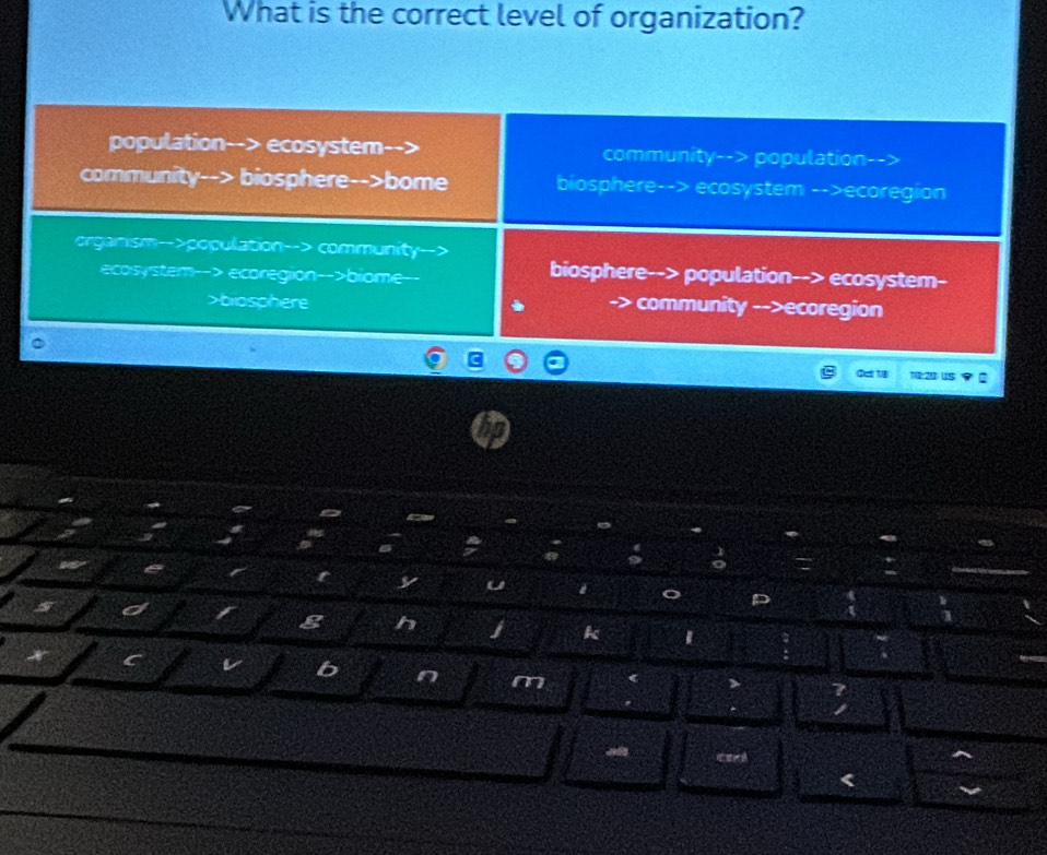 What is the correct level of organization?
population- ecosystem population
community-->
community biosphere-->bome biosphere--> ecosystem -->ecoregion
organism-->population--> community
ecosystem ecoregion-->biome
biosphere--> population--> ecosystem-
biosphere -> community -->ecoregion
Cct 1/8 :20 
y
g h
k
b n m
<