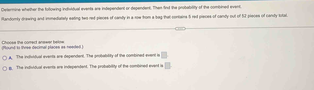 Determine whether the following individual events are independent or dependent. Then find the probability of the combined event.
Randomly drawing and immediately eating two red pieces of candy in a row from a bag that contains 5 red pieces of candy out of 52 pieces of candy total.
Choose the correct answer below.
(Round to three decimal places as needed.)
A. The individual events are dependent. The probability of the combined event is □.
B. The individual events are independent. The probability of the combined event is □.