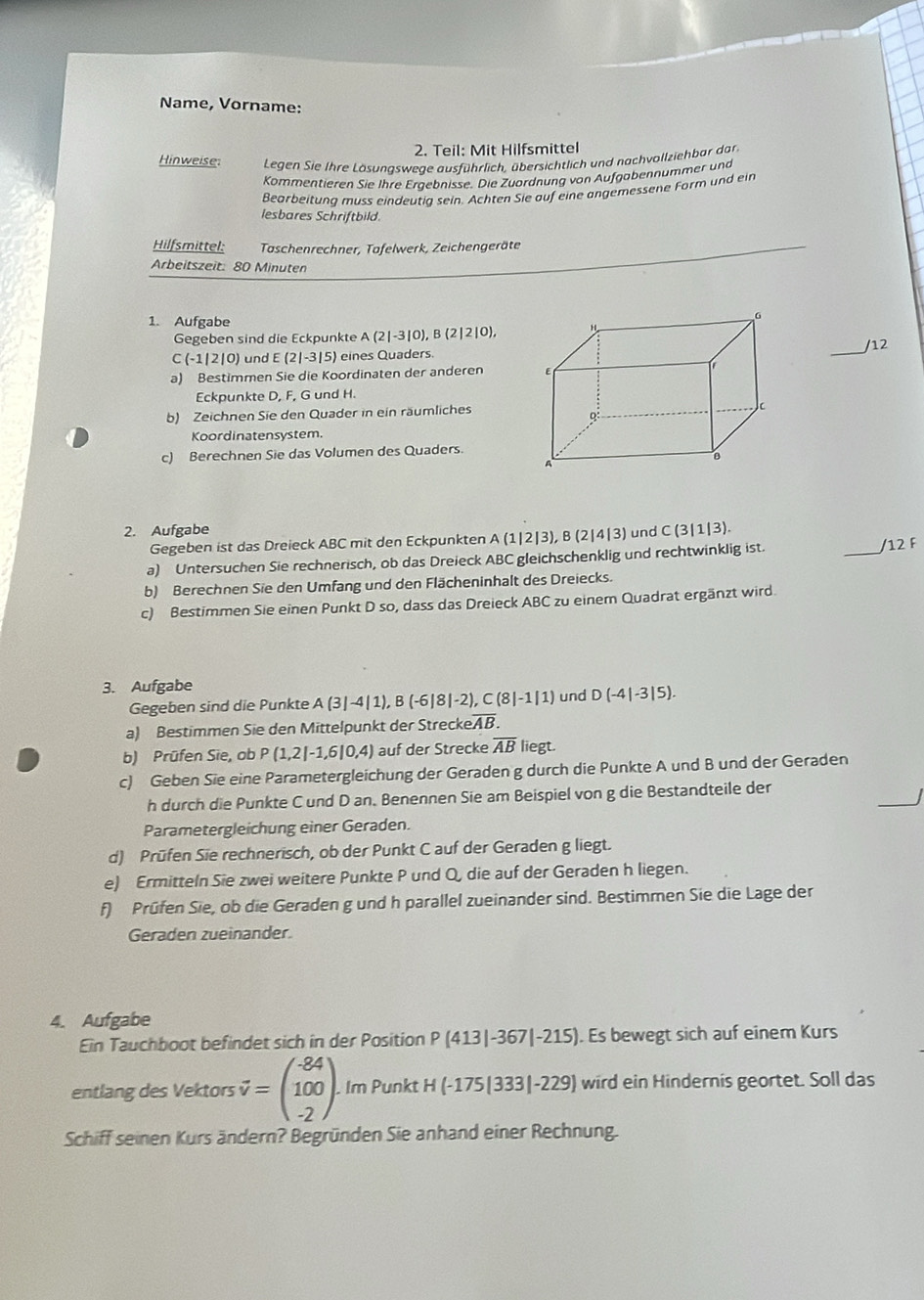 Name, Vorname:
2. Teil: Mit Hilfsmittel
Hinweise:  Legen Sie Ihre Lösungswege ausführlich, übersichtlich und nachvollziehbar da
Körmentieren Sie Ihre Ergebnisse. Die Zuordnung von Aufgabennummer und
Bearbeitung muss eindeutig sein. Achten Sie auf eine angemessene Form und ein
lesbares Schriftbild.
Hilfsmittel: Taschenrechner, Tafelwerk, Zeichengeräte
Arbeitszeit: 80 Minuten
1. Aufgabe 
Gegeben sind die Eckpunkte A(2|-3|0),B(2|2|0),
_/12
C(-1|2|0) und E(2|-3|5) eines Quaders.
a) Bestimmen Sie die Koordinaten der anderen 
Eckpunkte D, F, G und H.
b) Zeichnen Sie den Quader in ein räumliches
Koordinatensystem.
c) Berechnen Sie das Volumen des Quaders
2. Aufgabe C(3|1|3).
Gegeben ist das Dreieck ABC mit den Eckpunkten A(1|2|3),B(2|4|3) und
a) Untersuchen Sie rechnerisch, ob das Dreieck ABC gleichschenklig und rechtwinklig ist.
_
/12 F
b) Berechnen Sie den Umfang und den Flächeninhalt des Dreiecks.
c) Bestimmen Sie einen Punkt D so, dass das Dreieck ABC zu einem Quadrat ergänzt wird.
3. Aufgabe
Gegeben sind die Punkte A(3|-4|1),B(-6|8|-2),C(8|-1|1) und D(-4|-3|5).
a) Bestimmen Sie den Mittelpunkt der Strecke overline AB.
b) Prüfen Sie, ob P(1,2|-1,6|0,4) auf der Strecke overline AB liegt.
c) Geben Sie eine Parametergleichung der Geraden g durch die Punkte A und B und der Geraden
_
h durch die Punkte C und D an. Benennen Sie am Beispiel von g die Bestandteile der
Parametergleichung einer Geraden.
d) Prüfen Sie rechnerisch, ob der Punkt C auf der Geraden g liegt.
e) Ermitteln Sie zwei weitere Punkte P und Q, die auf der Geraden h liegen.
f) Prüfen Sie, ob die Geraden g und h parallel zueinander sind. Bestimmen Sie die Lage der
Geraden zueinander.
4. Aufgabe
Ein Tauchboot befindet sich in der Position P(413|-367|-215). Es bewegt sich auf einem Kurs
entlang des Vektors vector v=beginpmatrix -84 100 -2endpmatrix .. Im Punkt H(-175|333|-229) wird ein Hindernis geortet. Soll das
Schiff seinen Kurs ändern? Begründen Sie anhand einer Rechnung.