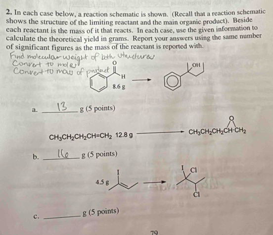 In each case below, a reaction schematic is shown. (Recall that a reaction schematic 
shows the structure of the limiting reactant and the main organic product). Beside 
each reactant is the mass of it that reacts. In each case, use the given information to 
calculate the theoretical yield in grams. Report your answers using the same number 
of significant figures as the mass of the reactant is reported with. 
a. _ g (5 points) 
。
CH_3CH_2CH_2CH=CH_212.8g
CH_3CH_2CH_2CH· CH_2
b. _ g (5 points)
Cl
4.5 g
c. _ g (5 points)
79