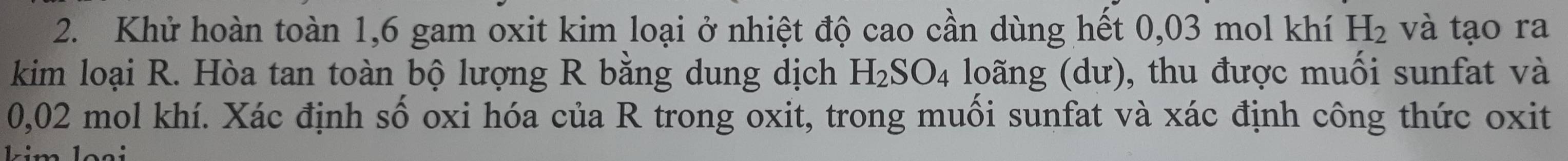 Khử hoàn toàn 1, 6 gam oxit kim loại ở nhiệt độ cao cần dùng hết 0,03 mol khí H_2 và tạo ra 
kim loại R. Hòa tan toàn bộ lượng R bằng dung dịch H_2SO_4 loãng (dư), thu được muối sunfat và
0,02 mol khí. Xác định số oxi hóa của R trong oxit, trong muối sunfat và xác định công thức oxit 
e les é