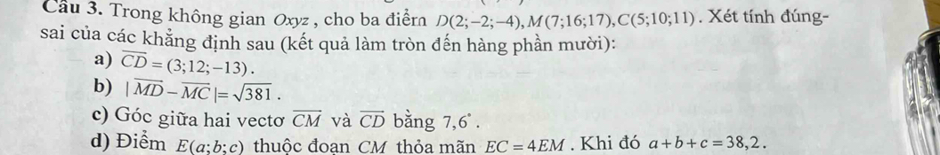 Cầu 3. Trong không gian Oxyz , cho ba điểrn D(2;-2;-4), M(7;16;17), C(5;10;11). Xét tính đúng- 
sai của các khẳng định sau (kết quả làm tròn đến hàng phần mười): 
a) overline CD=(3;12;-13). 
b) |vector MD-vector MC|=sqrt(381). 
c) Góc giữa hai vectơ overline CM và vector CD bằng 7,6°. 
d) Điểm E(a;b;c) thuộc đoan CM thỏa mãn EC=4EM. Khi đó a+b+c=38,2.