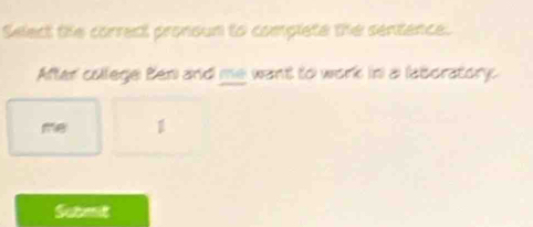 Select the correct pronoum to complete the sentence. 
After college Ben and me want to work in a laboratory 
me 1
Submit