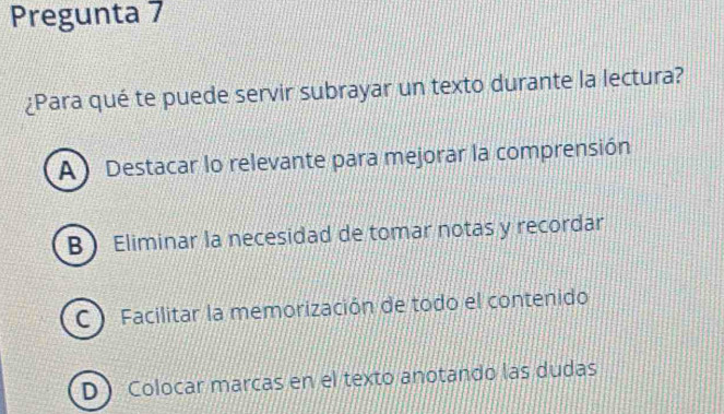 Pregunta 7
¿Para qué te puede servir subrayar un texto durante la lectura?
A) Destacar lo relevante para mejorar la comprensión
B Eliminar la necesidad de tomar notas y recordar
C  Facilitar la memorización de todo el contenido
D Colocar marcas en el texto anotando las dudas