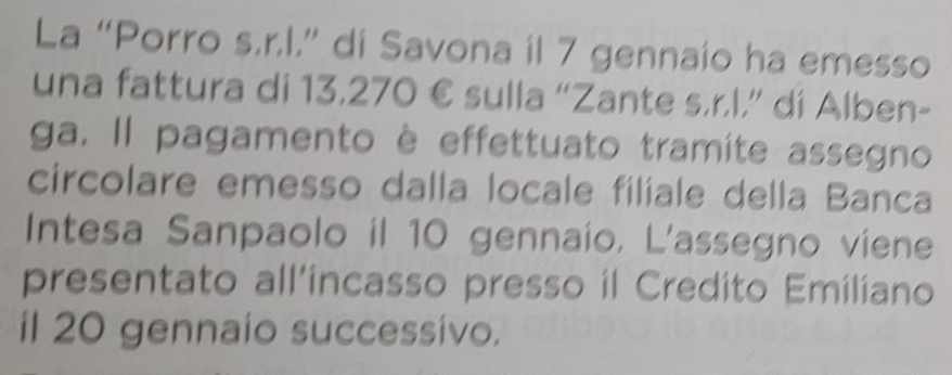 La “Porro s.r.l.” di Savona il 7 gennaío ha emesso 
una fattura di 13,270 € sulla “Zante s.r.l.” di Alben- 
ga. Il pagamento è effettuato tramite assegno 
circolare emesso dalla locale filiale della Banca 
Intesa Sanpaolo il 10 gennaio, L'assegno viene 
presentato all’incasso presso il Credito Emiliano 
il 20 gennaio successivo.