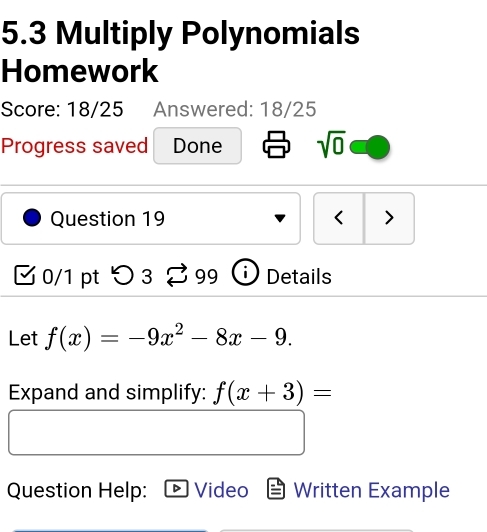 5.3 Multiply Polynomials 
Homework 
Score: 18/25 Answered: 18/25 
Progress saved Done sqrt(0) 
Question 19 < > 
0/1 pt つ 3 99 Details 
Let f(x)=-9x^2-8x-9. 
Expand and simplify: f(x+3)=
Question Help: Video Written Example