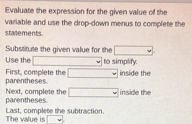 Evaluate the expression for the given value of the 
variable and use the drop-down menus to complete the 
statements. 
Substitute the given value for the □. 
Use the □ 3111 □° to simplify. 
First, complete the □ inside the 
parentheses. 
Next, complete the □ beginvmatrix □ endvmatrix side the 
parentheses. 
Last, complete the subtraction. 
The value is □.