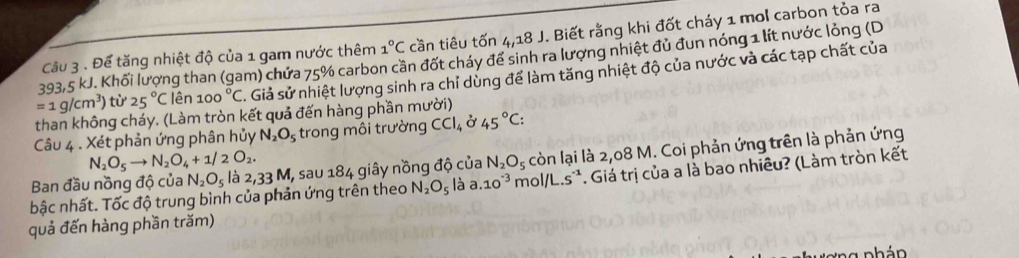 Để tăng nhiệt độ của 1 gam nước thêm 1°C cần tiêu tốn 4,18 J. Biết rằng khi đốt cháy 1 mol carbon tỏa ra
393,5 kJ. Khối lượng than (gam) chứa 75% carbon cần đốt cháy để sinh ra lượng nhiệt đủ đun nóng 1 lít nước lỏng (D
=1g/cm^3) từ 25°C lên 100°C s. Giả sử nhiệt lượng sinh ra chỉ dùng để làm tăng nhiệt độ của nước và các tạp chất của 
than không cháy. (Làm tròn kết quả đến hàng phần mười) 
Câu 4 . Xét phản ứng phân hủy N_2O_5 trong môi trường CCl_4 ở 45°C :
N_2O_5to N_2O_4+1/2O_2. 
Ban đầu nồng độ của N_2O_5 là 2,33 : M, sau 184 giây nồng độ của N_2O_5 còn lại là 2,08 M. Coi phản ứng trên là phản ứng 
bậc nhất. Tốc độ trung bình của phản ứng trên theo N_2O_5 là a. 10^(-3) mol/L.s^. Giá trị của a là bao nhiêu? (Làm tròn kết 
quả đến hàng phần trăm) 
nhán