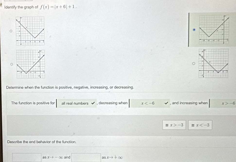 Identify the graph of f(x)=|x+6|+1. 

Determine when the function is positive, negative, increasing, or decreasing. 
The function is positive for all real numbers , decreasing when x , and increasing when x>-6
x>-3 :: x
Describe the end behavior of the function.
asxto -∈fty and □ asxto +∈fty